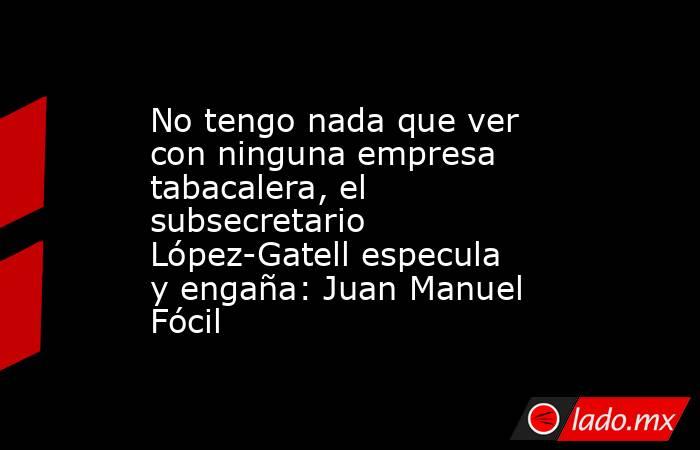 No tengo nada que ver con ninguna empresa tabacalera, el subsecretario López-Gatell especula y engaña: Juan Manuel Fócil. Noticias en tiempo real