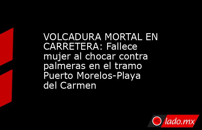 VOLCADURA MORTAL EN CARRETERA: Fallece mujer al chocar contra palmeras en el tramo Puerto Morelos-Playa del Carmen. Noticias en tiempo real