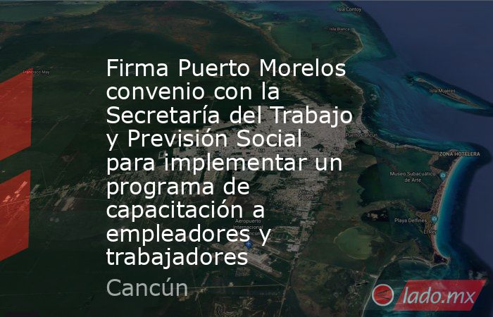 Firma Puerto Morelos convenio con la Secretaría del Trabajo y Previsión Social para implementar un programa de capacitación a empleadores y trabajadores. Noticias en tiempo real