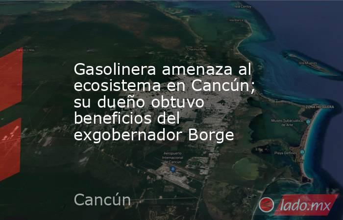Gasolinera amenaza al ecosistema en Cancún; su dueño obtuvo beneficios del exgobernador Borge. Noticias en tiempo real