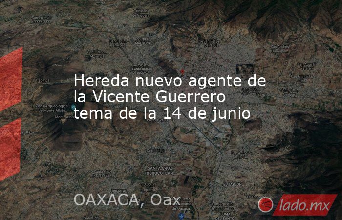 Hereda nuevo agente de la Vicente Guerrero tema de la 14 de junio. Noticias en tiempo real