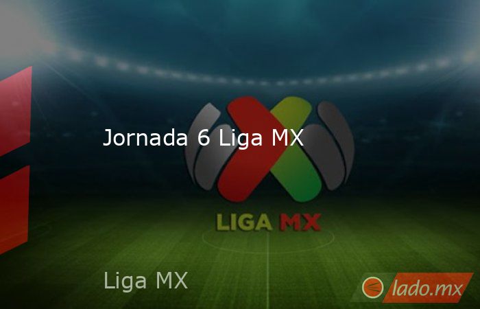 Jornada 6 Liga MX. Noticias en tiempo real