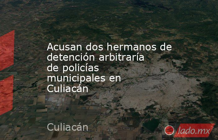 Acusan dos hermanos de detención arbitraría de policías municipales en Culiacán. Noticias en tiempo real