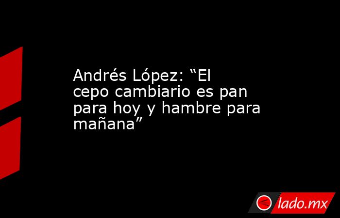Andrés López: “El cepo cambiario es pan para hoy y hambre para mañana”. Noticias en tiempo real