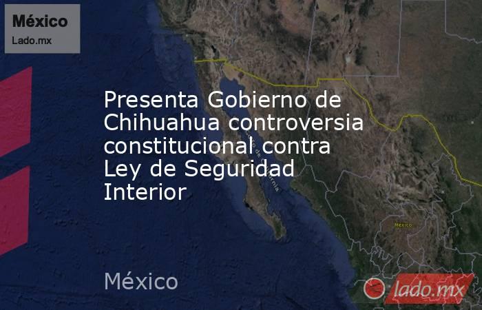 Presenta Gobierno de Chihuahua controversia constitucional contra Ley de Seguridad Interior. Noticias en tiempo real