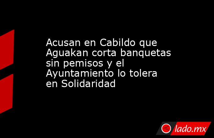 Acusan en Cabildo que Aguakan corta banquetas sin pemisos y el Ayuntamiento lo tolera en Solidaridad. Noticias en tiempo real