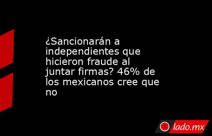 ¿Sancionarán a independientes que hicieron fraude al juntar firmas? 46% de los mexicanos cree que no. Noticias en tiempo real