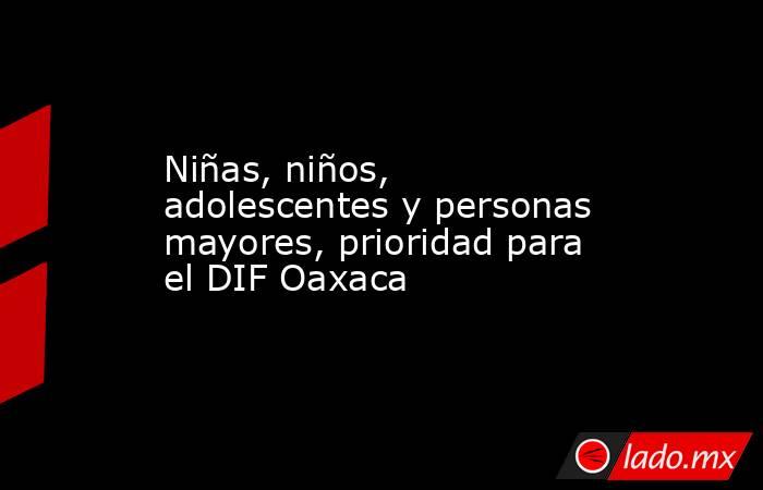 Niñas, niños, adolescentes y personas mayores, prioridad para el DIF Oaxaca. Noticias en tiempo real