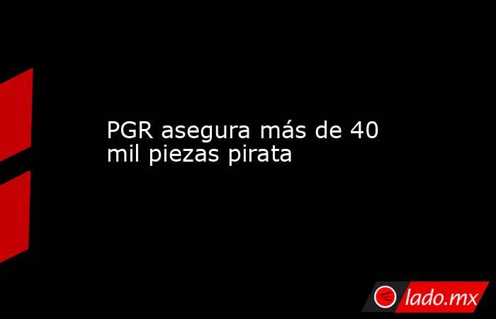 PGR asegura más de 40 mil piezas pirata. Noticias en tiempo real