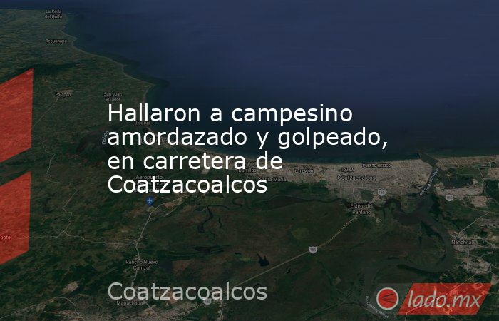 Hallaron a campesino amordazado y golpeado, en carretera de Coatzacoalcos. Noticias en tiempo real