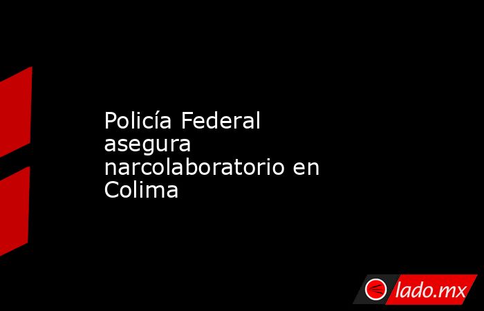 Policía Federal asegura narcolaboratorio en Colima. Noticias en tiempo real