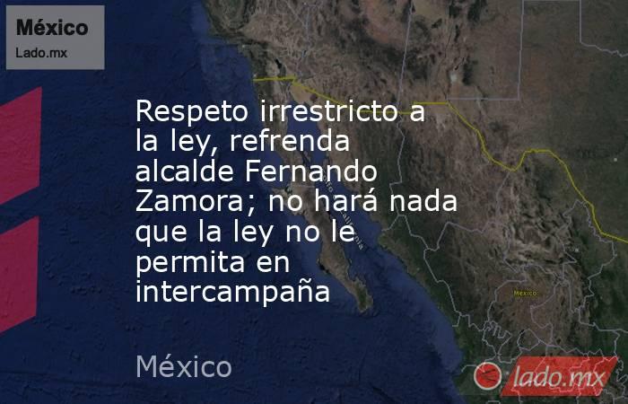 Respeto irrestricto a la ley, refrenda alcalde Fernando Zamora; no hará nada que la ley no le permita en intercampaña. Noticias en tiempo real