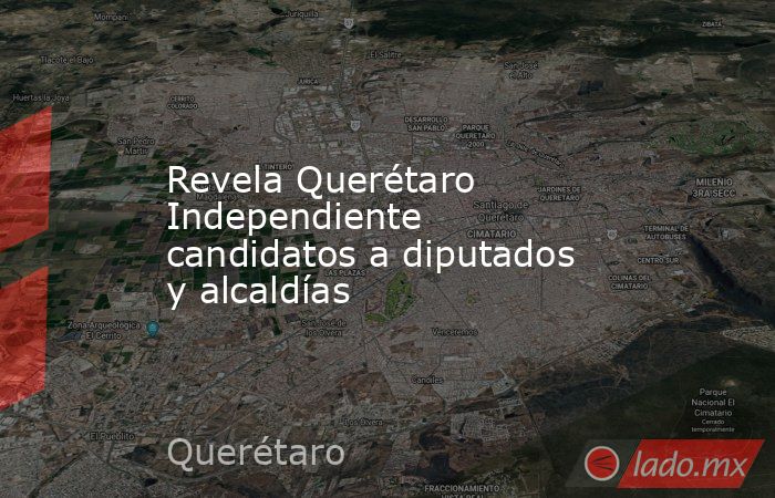 Revela Querétaro Independiente candidatos a diputados y alcaldías. Noticias en tiempo real