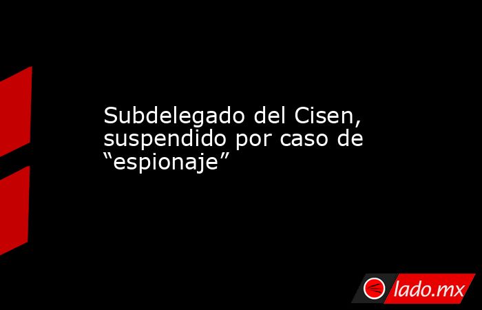 Subdelegado del Cisen, suspendido por caso de “espionaje”. Noticias en tiempo real