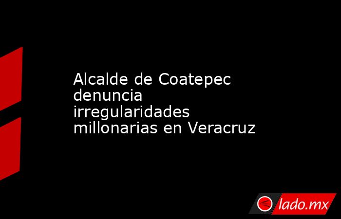 Alcalde de Coatepec denuncia irregularidades millonarias en Veracruz. Noticias en tiempo real