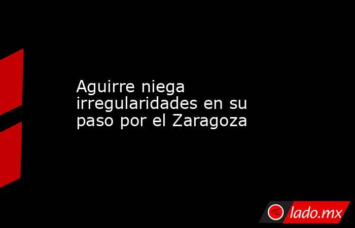 Aguirre niega irregularidades en su paso por el Zaragoza
. Noticias en tiempo real