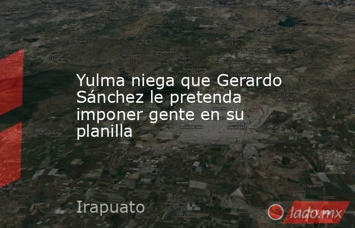 Yulma niega que Gerardo Sánchez le pretenda imponer gente en su planilla. Noticias en tiempo real