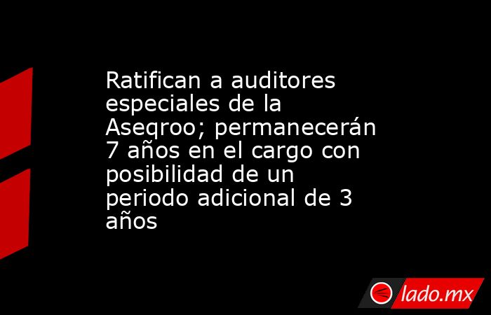 Ratifican a auditores especiales de la Aseqroo; permanecerán 7 años en el cargo con posibilidad de un periodo adicional de 3 años. Noticias en tiempo real