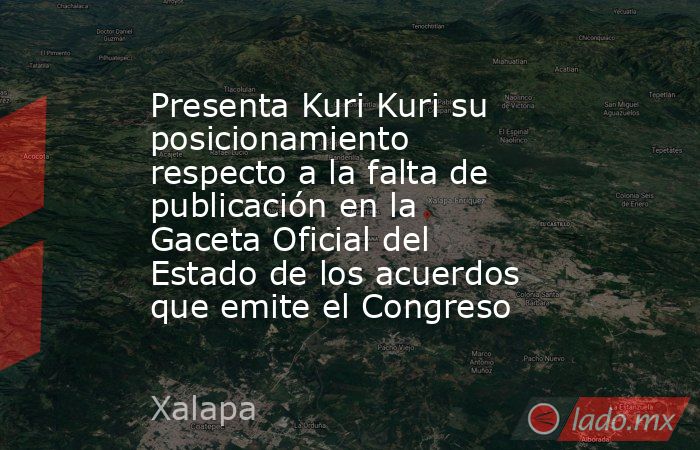 Presenta Kuri Kuri su posicionamiento respecto a la falta de publicación en la Gaceta Oficial del Estado de los acuerdos que emite el Congreso. Noticias en tiempo real