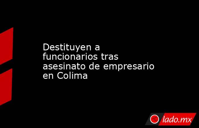 Destituyen a funcionarios tras asesinato de empresario en Colima. Noticias en tiempo real