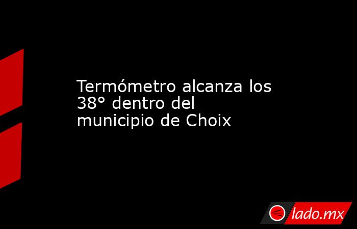 Termómetro alcanza los 38° dentro del municipio de Choix. Noticias en tiempo real