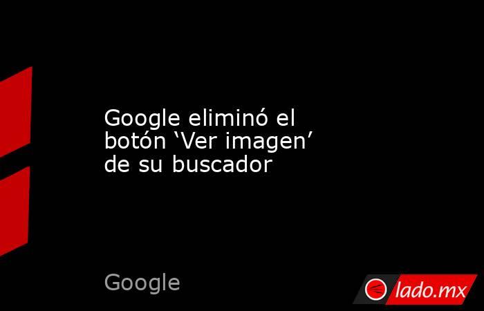 Google eliminó el botón ‘Ver imagen’ de su buscador. Noticias en tiempo real