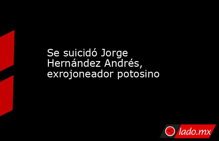 Se suicidó Jorge Hernández Andrés, exrojoneador potosino. Noticias en tiempo real