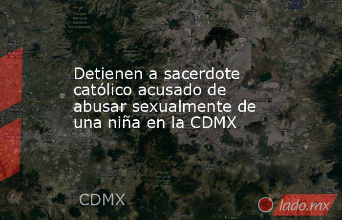 Detienen a sacerdote católico acusado de abusar sexualmente de una niña en la CDMX. Noticias en tiempo real