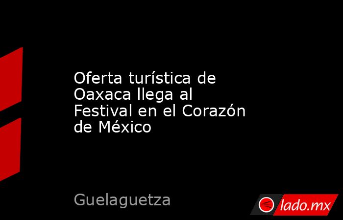 Oferta turística de Oaxaca llega al Festival en el Corazón de México. Noticias en tiempo real