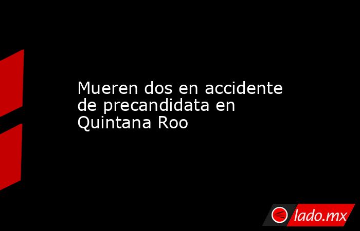 Mueren dos en accidente de precandidata en Quintana Roo. Noticias en tiempo real