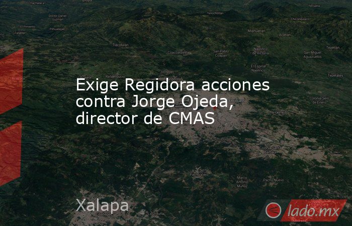 Exige Regidora acciones contra Jorge Ojeda, director de CMAS. Noticias en tiempo real