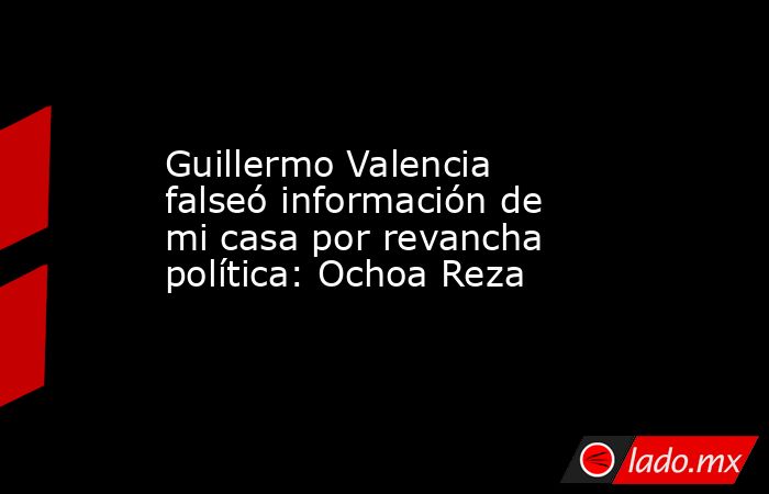 Guillermo Valencia falseó información de mi casa por revancha política: Ochoa Reza. Noticias en tiempo real