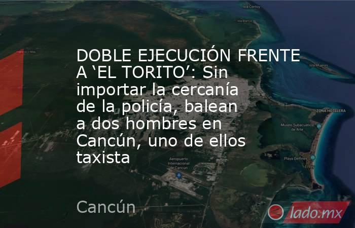 DOBLE EJECUCIÓN FRENTE A ‘EL TORITO’: Sin importar la cercanía de la policía, balean a dos hombres en Cancún, uno de ellos taxista. Noticias en tiempo real
