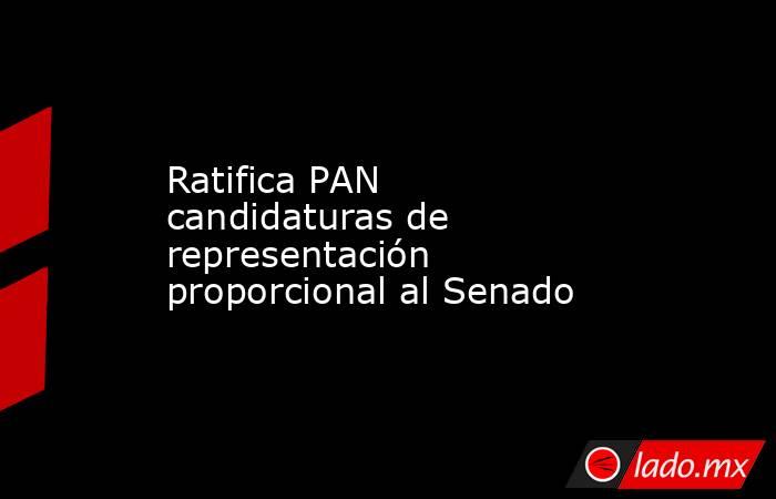 Ratifica PAN candidaturas de representación proporcional al Senado. Noticias en tiempo real
