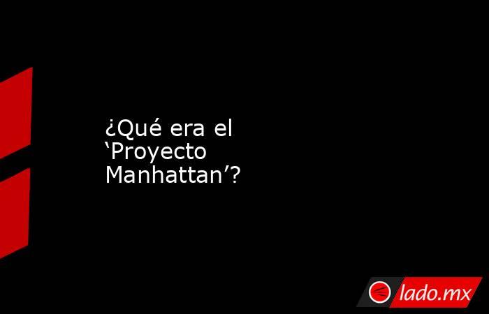 ¿Qué era el ‘Proyecto Manhattan’?. Noticias en tiempo real