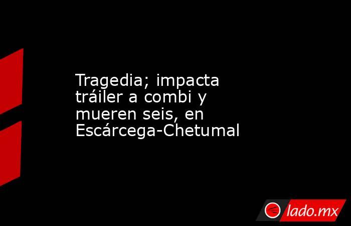 Tragedia; impacta tráiler a combi y mueren seis, en Escárcega-Chetumal. Noticias en tiempo real