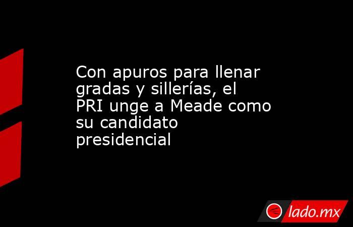 Con apuros para llenar gradas y sillerías, el PRI unge a Meade como su candidato presidencial. Noticias en tiempo real