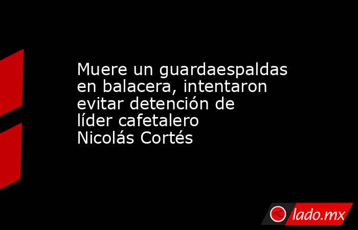 Muere un guardaespaldas en balacera, intentaron evitar detención de líder cafetalero Nicolás Cortés. Noticias en tiempo real