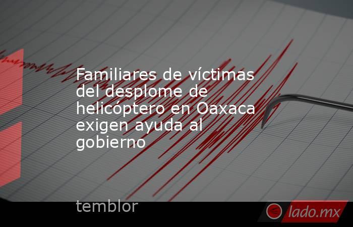 Familiares de víctimas del desplome de helicóptero en Oaxaca exigen ayuda al gobierno. Noticias en tiempo real