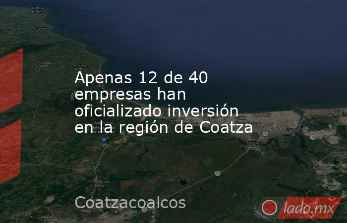 Apenas 12 de 40 empresas han oficializado inversión en la región de Coatza. Noticias en tiempo real