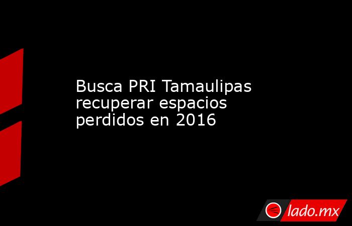 Busca PRI Tamaulipas recuperar espacios perdidos en 2016. Noticias en tiempo real
