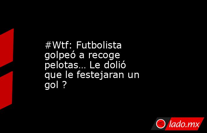 #Wtf: Futbolista golpeó a recoge pelotas… Le dolió que le festejaran un gol ?. Noticias en tiempo real