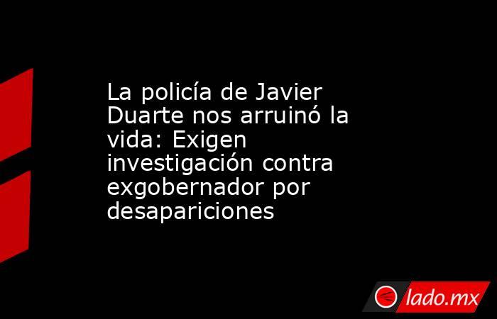 La policía de Javier Duarte nos arruinó la vida: Exigen investigación contra exgobernador por desapariciones. Noticias en tiempo real