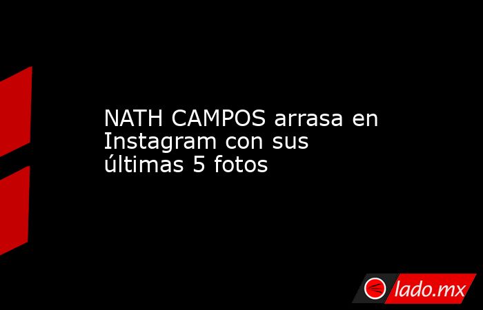 NATH CAMPOS arrasa en Instagram con sus últimas 5 fotos. Noticias en tiempo real