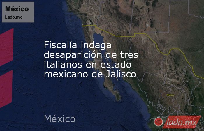 Fiscalía indaga desaparición de tres italianos en estado mexicano de Jalisco. Noticias en tiempo real