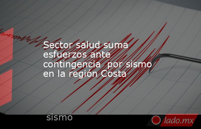 Sector salud suma esfuerzos ante contingencia  por sismo en la región Costa. Noticias en tiempo real