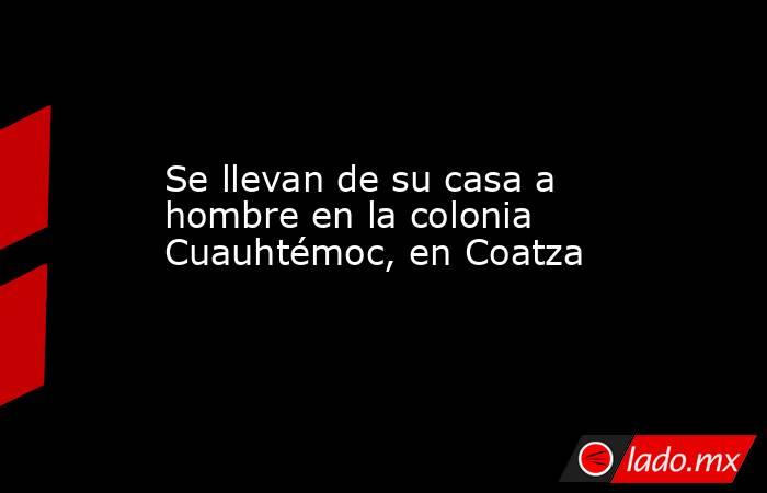 Se llevan de su casa a hombre en la colonia Cuauhtémoc, en Coatza. Noticias en tiempo real