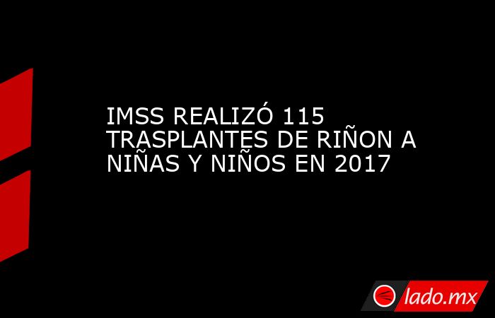 IMSS REALIZÓ 115 TRASPLANTES DE RIÑON A NIÑAS Y NIÑOS EN 2017. Noticias en tiempo real