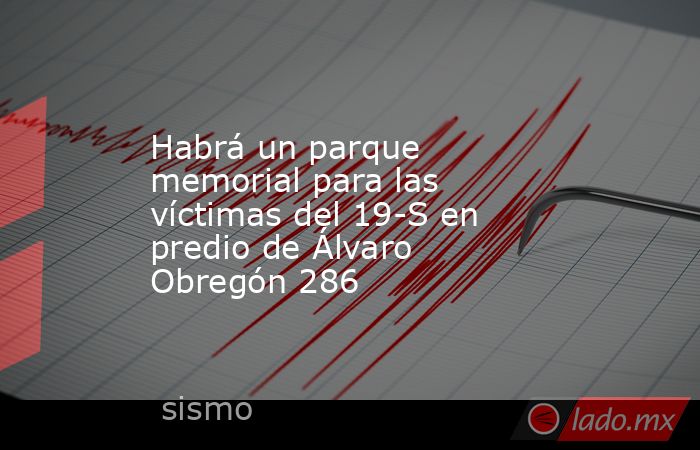 Habrá un parque memorial para las víctimas del 19-S en predio de Álvaro Obregón 286. Noticias en tiempo real