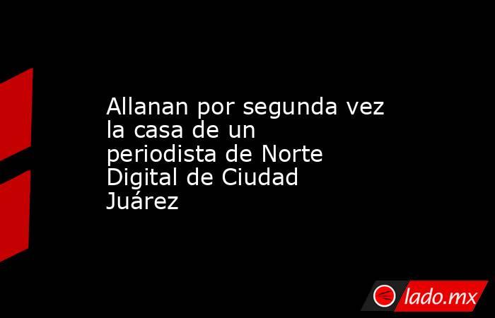Allanan por segunda vez la casa de un periodista de Norte Digital de Ciudad Juárez. Noticias en tiempo real